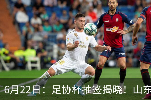6月22日：足协杯抽签揭晓！山东泰山能否靠“神签”避开海港申花，逆袭卫冕？